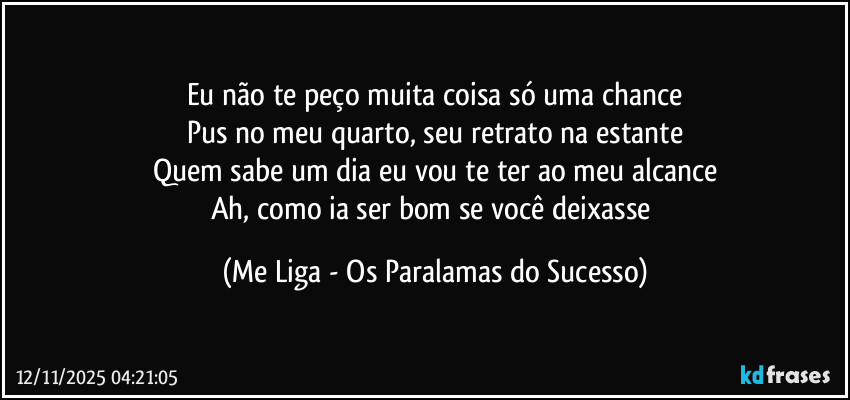 Eu não te peço muita coisa só uma chance
Pus no meu quarto, seu retrato na estante
Quem sabe um dia eu vou te ter ao meu alcance
Ah, como ia ser bom se você deixasse (Me Liga - Os Paralamas do Sucesso)