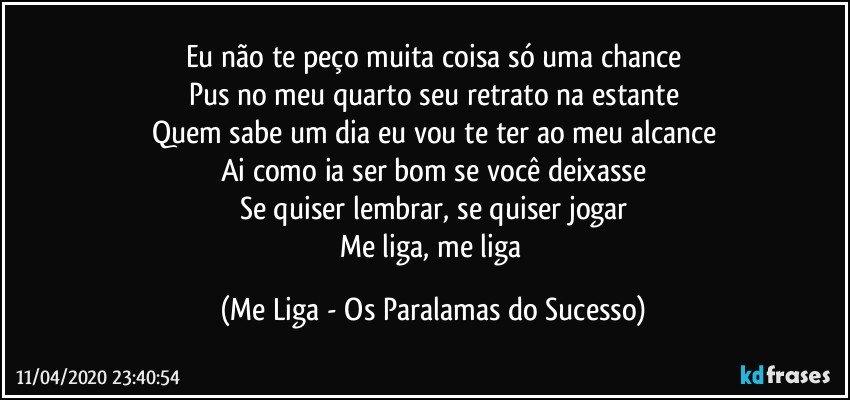 Eu não te peço muita coisa só uma chance
Pus no meu quarto seu retrato na estante
Quem sabe um dia eu vou te ter ao meu alcance
Ai como ia ser bom se você deixasse
Se quiser lembrar, se quiser jogar
Me liga, me liga (Me Liga - Os Paralamas do Sucesso)