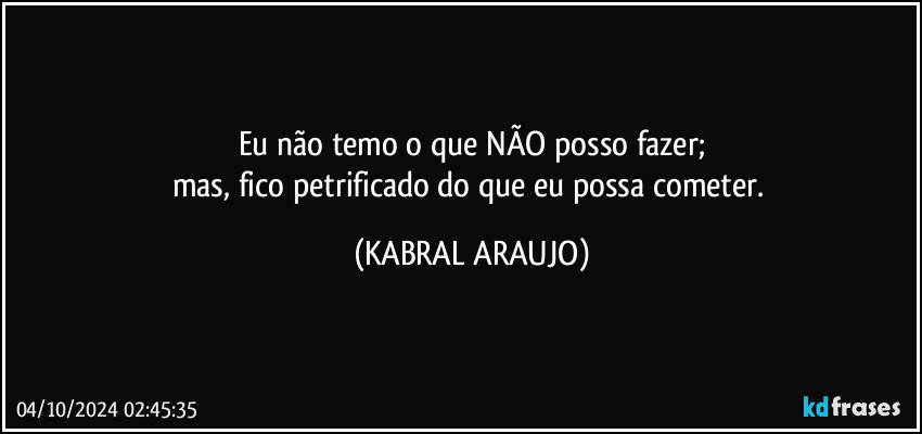 Eu não temo o que NÃO posso fazer;
mas, fico petrificado do que eu possa cometer. (KABRAL ARAUJO)