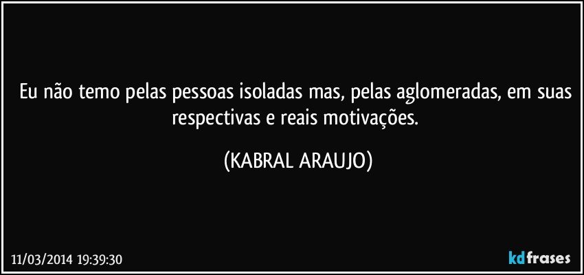 Eu não temo pelas pessoas isoladas mas, pelas aglomeradas, em suas respectivas e reais motivações. (KABRAL ARAUJO)