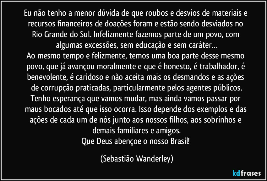 Eu não tenho a menor dúvida de que roubos e desvios de materiais e recursos financeiros de doações foram e estão sendo desviados no Rio Grande do Sul. Infelizmente fazemos parte de um povo, com algumas excessões, sem educação e sem caráter…
Ao mesmo tempo e felizmente, temos uma boa parte desse mesmo povo, que já avançou moralmente e que é honesto, é trabalhador, é benevolente, é caridoso e não aceita mais os desmandos e as ações de corrupção praticadas, particularmente pelos agentes públicos.
Tenho esperança que vamos mudar, mas ainda vamos passar por maus bocados até que isso ocorra. Isso depende dos exemplos e das ações de cada um de nós junto aos nossos filhos, aos sobrinhos e demais familiares e amigos.
Que Deus abençoe o nosso Brasil! (Sebastião Wanderley)