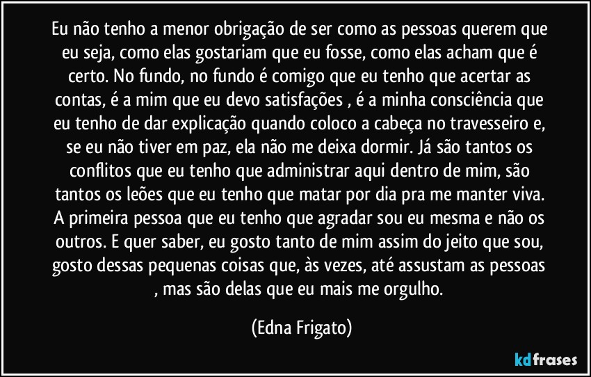 Eu não tenho a menor obrigação de ser como as pessoas querem que eu seja, como elas gostariam que eu fosse, como elas acham que é certo. No fundo, no fundo é comigo que eu tenho que acertar as contas, é a mim que eu devo satisfações , é a minha consciência que eu tenho de dar explicação quando coloco a cabeça no travesseiro e, se eu não tiver em paz, ela não me deixa dormir. Já são tantos os conflitos que eu tenho que administrar aqui dentro de mim, são tantos os leões que eu tenho que matar por dia pra me manter viva. A primeira pessoa que eu tenho que agradar sou eu mesma e não os outros. E quer saber, eu gosto tanto de mim assim do jeito que sou, gosto dessas pequenas coisas que, às vezes, até assustam as pessoas , mas são delas que eu mais me orgulho. (Edna Frigato)