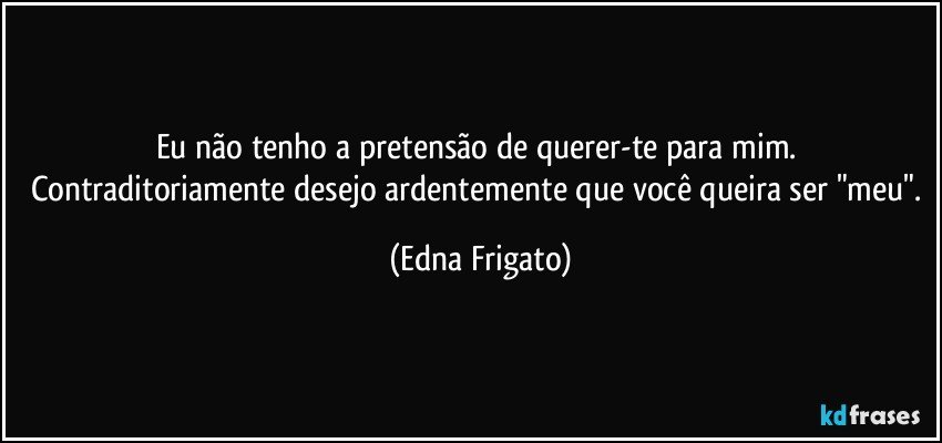 Eu não tenho a pretensão de querer-te para mim. Contraditoriamente desejo ardentemente que você queira ser "meu". (Edna Frigato)