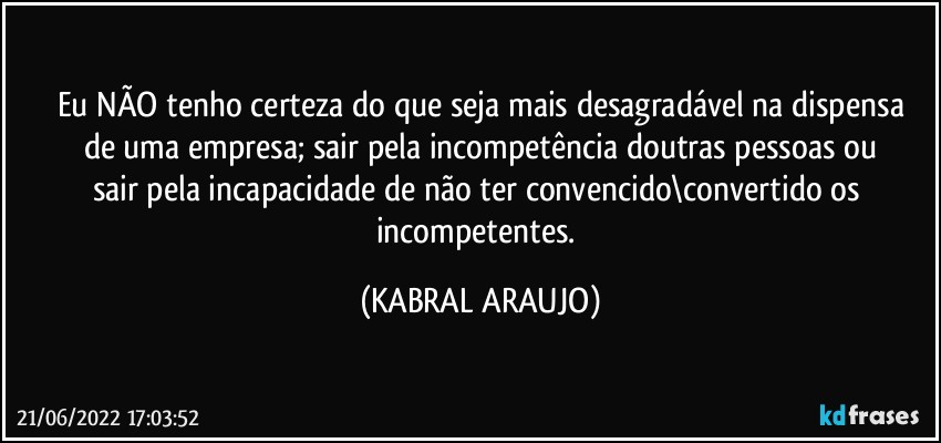 Eu NÃO tenho certeza do que seja mais desagradável na dispensa
de uma empresa; sair pela incompetência doutras pessoas ou
sair pela incapacidade de não ter convencido\convertido os incompetentes. (KABRAL ARAUJO)