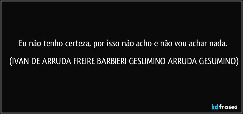 Eu não tenho certeza,  por isso não acho e não vou achar nada. (IVAN DE ARRUDA FREIRE BARBIERI GESUMINO ARRUDA GESUMINO)