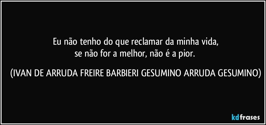 Eu não tenho do que reclamar da minha vida,
se não for a melhor, não é a pior. (IVAN DE ARRUDA FREIRE BARBIERI GESUMINO ARRUDA GESUMINO)