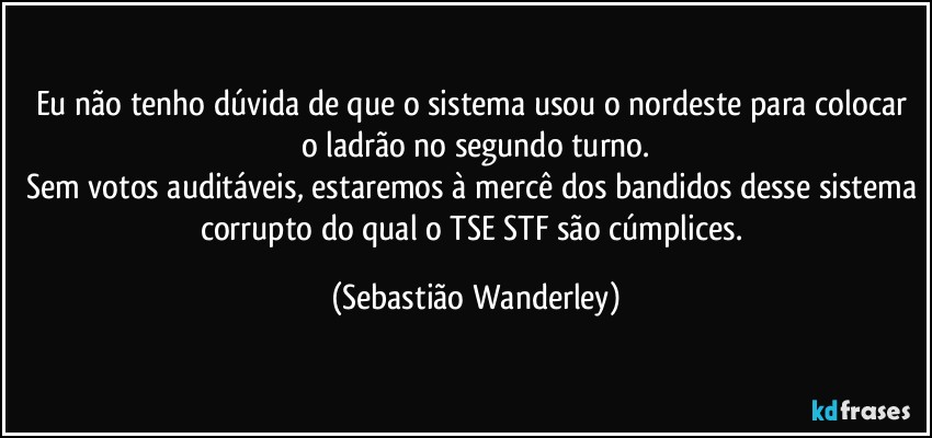 Eu não tenho dúvida de que o sistema usou o nordeste para colocar o ladrão no segundo turno.
Sem votos auditáveis, estaremos à mercê dos bandidos desse sistema corrupto do qual o TSE/STF são cúmplices. (Sebastião Wanderley)