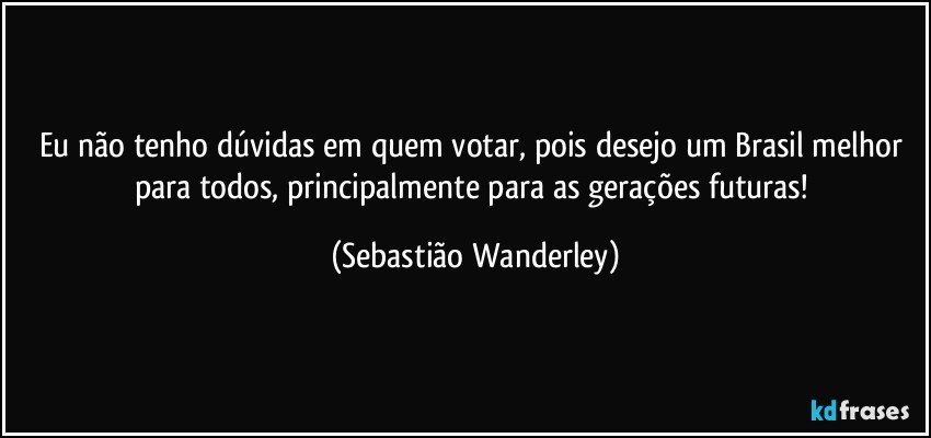 Eu não tenho dúvidas em quem votar, pois desejo um Brasil melhor para todos, principalmente para as gerações futuras! (Sebastião Wanderley)