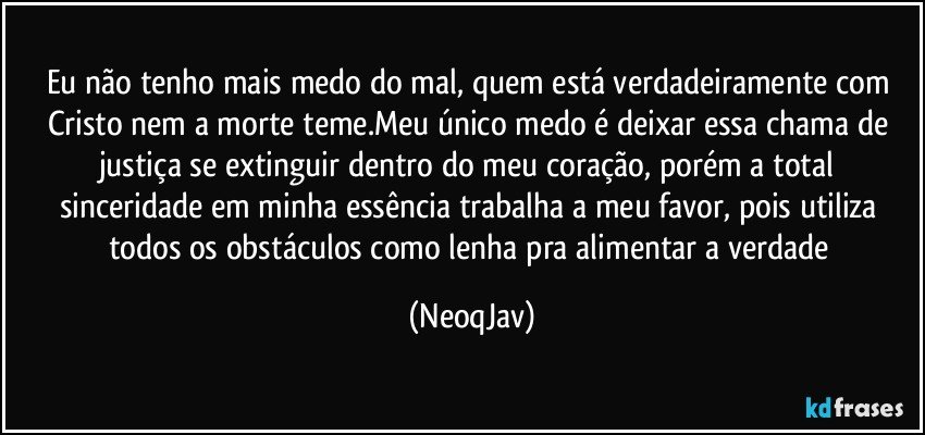 Eu não tenho mais medo do mal, quem está verdadeiramente com Cristo nem a morte teme.Meu único medo é deixar essa chama de justiça se extinguir dentro do meu coração, porém a total sinceridade em minha essência trabalha a meu favor, pois utiliza todos os obstáculos como lenha pra alimentar a verdade (NeoqJav)