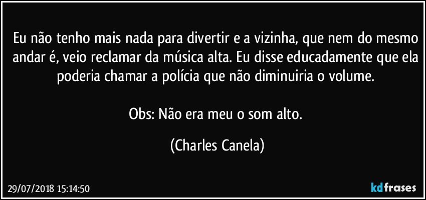 Eu não tenho mais nada para divertir e a vizinha, que nem do mesmo andar é, veio reclamar da música alta. Eu disse educadamente que ela poderia chamar a polícia que não diminuiria o volume. 

Obs: Não era meu o som alto. (Charles Canela)