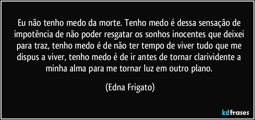 Eu não tenho medo da morte. Tenho medo é dessa sensação de impotência de não poder resgatar os sonhos inocentes que deixei para traz, tenho medo é de não ter tempo de viver tudo que me dispus a viver, tenho medo é de ir antes de tornar clarividente a minha alma para me tornar luz em outro plano. (Edna Frigato)