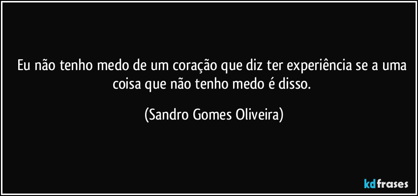 Eu não tenho medo de um coração que diz ter experiência se a uma coisa que não tenho medo é disso. (Sandro Gomes Oliveira)
