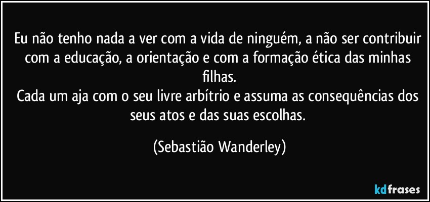 Eu não tenho nada a ver com a vida de ninguém, a não ser contribuir com a educação, a orientação e com a formação ética das minhas filhas.
Cada um aja com o seu livre arbítrio e assuma as consequências dos seus atos e das suas escolhas. (Sebastião Wanderley)