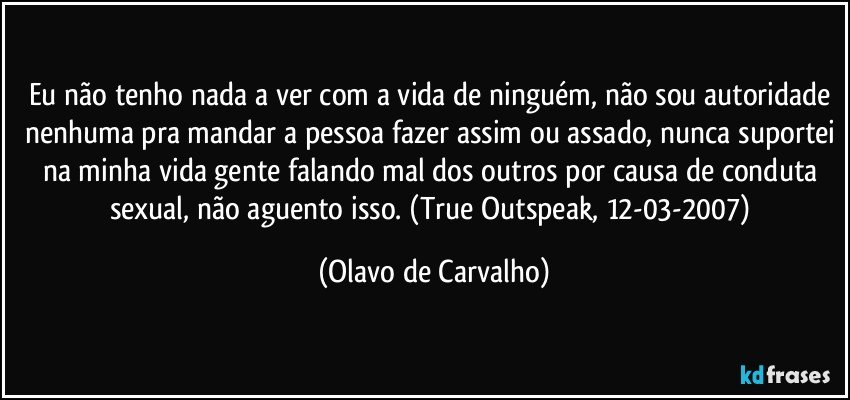 Eu não tenho nada a ver com a vida de ninguém, não sou autoridade nenhuma pra mandar a pessoa fazer assim ou assado, nunca suportei na minha vida gente falando mal dos outros por causa de conduta sexual, não aguento isso. (True Outspeak, 12-03-2007) (Olavo de Carvalho)