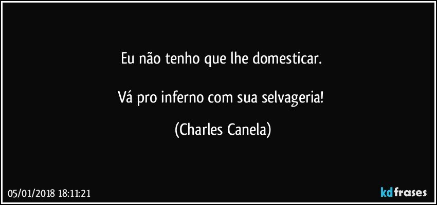 Eu não tenho que lhe domesticar. 

Vá pro inferno com sua selvageria! (Charles Canela)