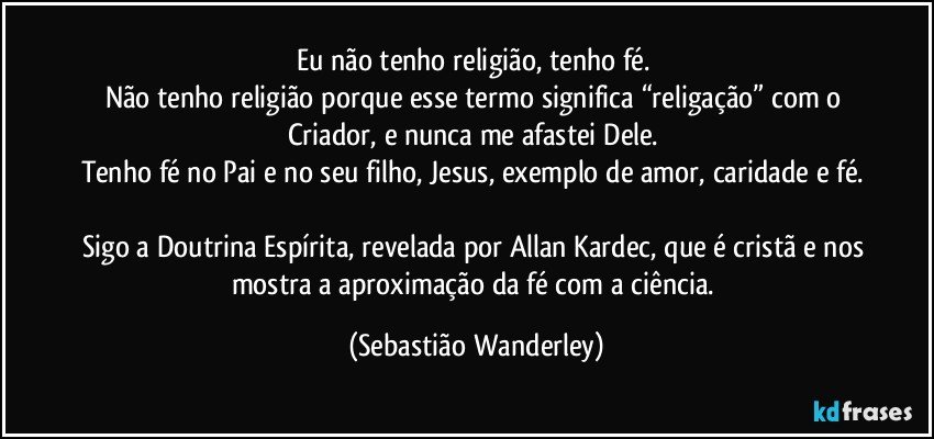 Eu não tenho religião, tenho fé. 
Não tenho religião porque esse termo significa “religação” com o Criador, e nunca me afastei Dele. 
Tenho fé no Pai e no seu filho, Jesus, exemplo de amor, caridade e fé. 
Sigo a Doutrina Espírita, revelada por Allan Kardec, que é cristã e nos mostra a aproximação da fé com a ciência. (Sebastião Wanderley)