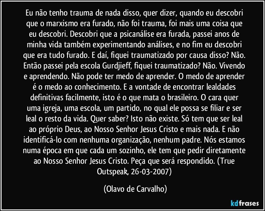 Eu não tenho trauma de nada disso, quer dizer, quando eu descobri que o marxismo era furado, não foi trauma, foi mais uma coisa que eu descobri. Descobri que a psicanálise era furada, passei anos de minha vida também experimentando análises, e no fim eu descobri que era tudo furado. E daí, fiquei traumatizado por causa disso? Não. Então passei pela escola Gurdjieff, fiquei traumatizado? Não. Vivendo e aprendendo. Não pode ter medo de aprender. O medo de aprender é o medo ao conhecimento. E a vontade de encontrar lealdades definitivas facilmente, isto é o que mata o brasileiro. O cara quer uma igreja, uma escola, um partido, no qual ele possa se filiar e ser leal o resto da vida. Quer saber? Isto não existe. Só tem que ser leal ao próprio Deus, ao Nosso Senhor Jesus Cristo e mais nada. E não identificá-lo com nenhuma organização, nenhum padre. Nós estamos numa época em que cada um sozinho, ele tem que pedir diretamente ao Nosso Senhor Jesus Cristo. Peça que será respondido. (True Outspeak, 26-03-2007) (Olavo de Carvalho)