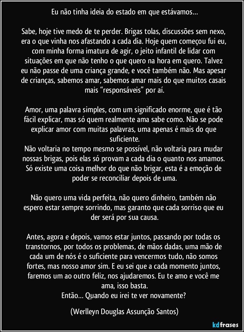 Eu não tinha ideia do estado em que estávamos…

Sabe, hoje tive medo de te perder. Brigas tolas, discussões sem nexo, era o que vinha nos afastando a cada dia. Hoje quem começou fui eu, com minha forma imatura de agir, o jeito infantil de lidar com situações em que não tenho o que quero na hora em quero. Talvez eu não passe de uma criança grande, e você também não. Mas apesar de crianças, sabemos amar, sabemos amar mais do que muitos casais mais “responsáveis” por aí.

Amor, uma palavra simples, com um significado enorme, que é tão fácil explicar, mas só quem realmente ama sabe como. Não se pode explicar amor com muitas palavras, uma apenas é mais do que suficiente.
Não voltaria no tempo mesmo se possível, não voltaria para mudar nossas brigas, pois elas só provam a cada dia o quanto nos amamos. Só existe uma coisa melhor do que não brigar, esta é a emoção de poder se reconciliar depois de uma.

Não quero uma vida perfeita, não quero dinheiro, também não espero estar sempre sorrindo, mas garanto que cada sorriso que eu der será por sua causa.

Antes, agora e depois, vamos estar juntos, passando por todas os transtornos, por todos os problemas, de mãos dadas, uma mão de cada um de nós é o suficiente para vencermos tudo, não somos fortes, mas nosso amor sim. E eu sei que a cada momento juntos, faremos um ao outro feliz, nos ajudaremos. Eu te amo e você me ama, isso basta.
Então… Quando eu irei te ver novamente? (Werlleyn Douglas Assunção Santos)