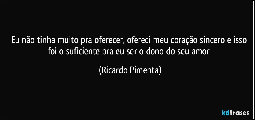 Eu não tinha muito pra oferecer, ofereci meu coração sincero e isso foi o suficiente pra eu ser o dono do seu amor (Ricardo Pimenta)