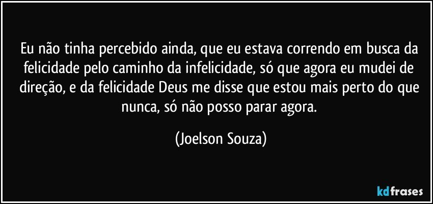 Eu não tinha percebido ainda, que eu estava correndo em busca da felicidade pelo caminho da infelicidade, só que agora eu mudei de direção, e da felicidade Deus me disse que estou mais perto do que nunca, só não posso parar agora. (Joelson Souza)