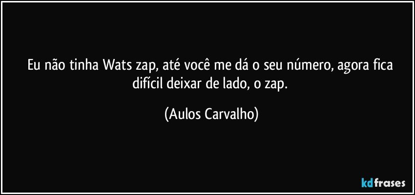 Eu não tinha Wats zap, até você me dá o seu número, agora fica difícil  deixar de lado, o zap. (Aulos Carvalho)