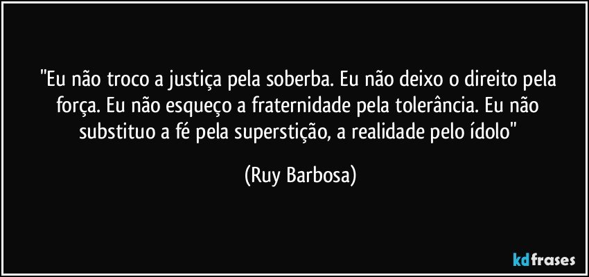 "Eu não troco a justiça pela soberba. Eu não deixo o direito pela força. Eu não esqueço a fraternidade pela tolerância. Eu não substituo a fé pela superstição, a realidade pelo ídolo" (Ruy Barbosa)