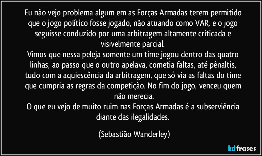 Eu não vejo problema algum em as Forças Armadas terem permitido que o jogo político fosse jogado, não atuando como VAR, e o jogo seguisse conduzido por uma arbitragem altamente criticada e visivelmente parcial. 
Vimos que nessa peleja somente um time jogou dentro das quatro linhas, ao passo que o outro apelava, cometia faltas, até pênaltis, tudo com a aquiescência da arbitragem, que só via as faltas do time que cumpria as regras da competição. No fim do jogo, venceu quem não merecia.
O que eu vejo de muito ruim nas Forças Armadas é a subserviência diante das ilegalidades. (Sebastião Wanderley)