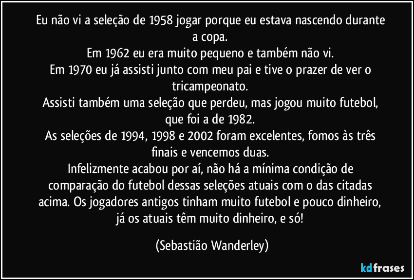 Eu não vi a seleção de 1958 jogar porque eu estava nascendo durante a copa. 
Em 1962 eu era muito pequeno e também não vi. 
Em 1970 eu já assisti junto com meu pai e tive o prazer de ver o tricampeonato. 
Assisti também uma seleção que perdeu, mas jogou muito futebol, que foi a de 1982. 
As seleções de 1994, 1998 e 2002 foram excelentes, fomos às três finais e vencemos duas. 
Infelizmente acabou por aí, não há a mínima condição de comparação do futebol dessas seleções atuais com o das citadas acima. Os jogadores antigos tinham muito futebol e pouco dinheiro, já os atuais têm muito dinheiro, e só! (Sebastião Wanderley)