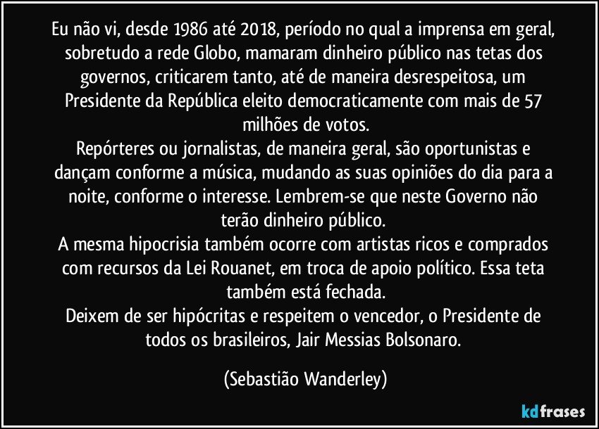 Eu não vi, desde 1986 até 2018, período no qual a imprensa em geral, sobretudo a rede Globo, mamaram dinheiro público nas tetas dos governos, criticarem tanto, até de maneira desrespeitosa, um Presidente da República eleito democraticamente com mais de 57 milhões de votos.
Repórteres ou jornalistas, de maneira geral, são oportunistas e dançam conforme a música, mudando as suas opiniões do dia para a noite, conforme o interesse. Lembrem-se que neste Governo não terão dinheiro público. 
A mesma hipocrisia também ocorre com artistas ricos e comprados com recursos da Lei Rouanet, em troca de apoio político. Essa teta também está fechada.
Deixem de ser hipócritas e respeitem o vencedor, o Presidente de todos os brasileiros, Jair Messias Bolsonaro. (Sebastião Wanderley)