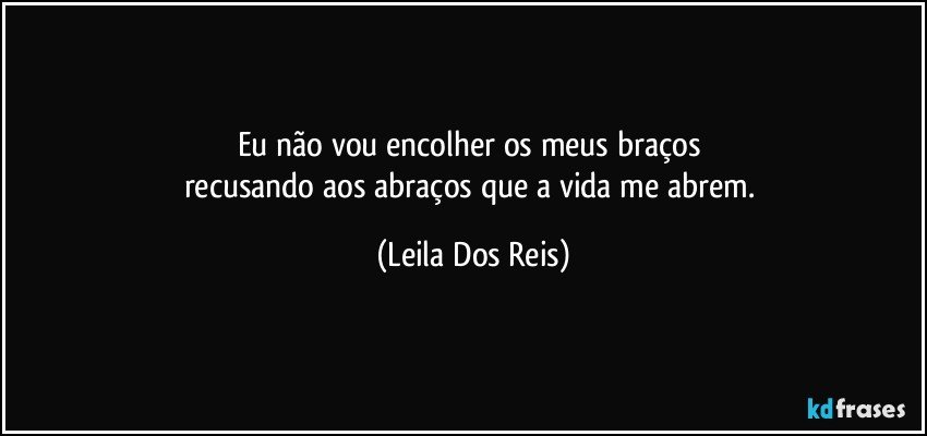 Eu não vou encolher os meus braços 
recusando aos abraços que a vida me abrem. (Leila Dos Reis)