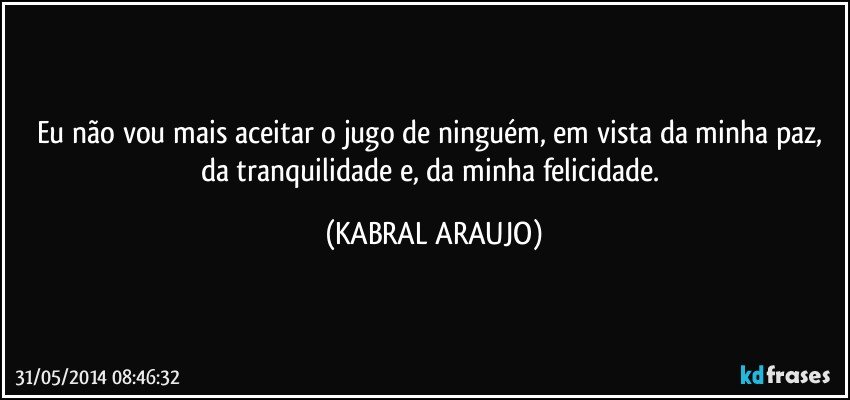 Eu não vou mais aceitar o jugo de ninguém, em vista da minha paz, da tranquilidade e, da minha felicidade. (KABRAL ARAUJO)