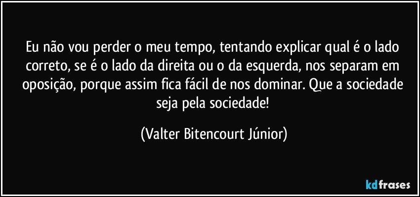 Eu não vou perder o meu tempo, tentando explicar qual é o lado correto, se é o lado da direita ou o da esquerda, nos separam em oposição, porque assim fica fácil de nos dominar. Que a sociedade seja pela sociedade! (Valter Bitencourt Júnior)