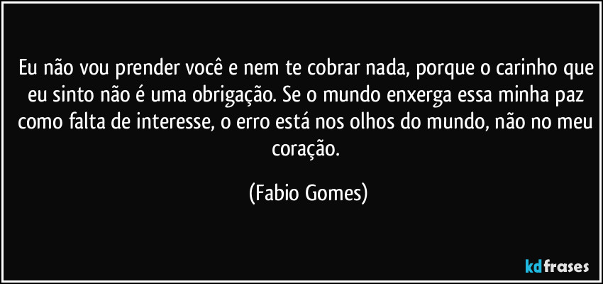 Eu não vou prender você e nem te cobrar nada, porque o carinho que eu sinto não é uma obrigação. Se o mundo enxerga essa minha paz como falta de interesse, o erro está nos olhos do mundo, não no meu coração. (Fabio Gomes)