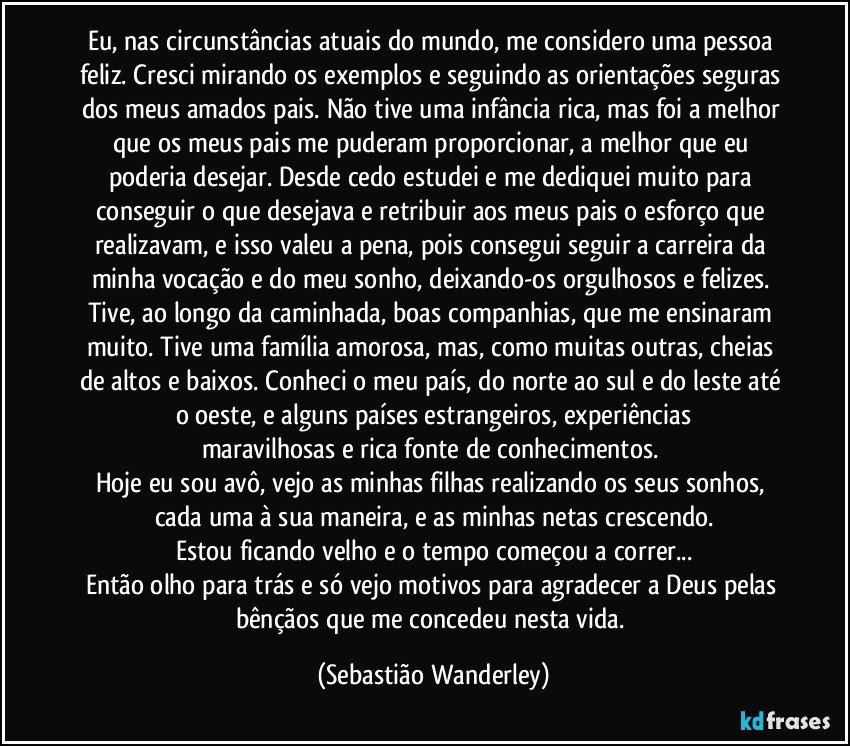 Eu, nas circunstâncias atuais do mundo, me considero uma pessoa feliz. Cresci mirando os exemplos e seguindo as orientações seguras dos meus amados pais. Não tive uma infância rica, mas foi a melhor que os meus pais me puderam proporcionar, a melhor que eu poderia desejar. Desde cedo estudei e me dediquei muito para conseguir o que desejava e retribuir aos meus pais o esforço que realizavam, e isso  valeu a pena, pois consegui seguir a carreira da minha vocação e do meu sonho, deixando-os orgulhosos e felizes. Tive, ao longo da caminhada, boas companhias, que me ensinaram muito. Tive uma família amorosa, mas, como muitas outras, cheias de altos e baixos. Conheci o meu país, do norte ao sul e do leste até o oeste, e alguns países estrangeiros, experiências
maravilhosas e rica fonte de conhecimentos. 
Hoje eu sou avô, vejo as minhas filhas realizando os seus sonhos, cada uma à sua maneira, e as minhas netas crescendo.
Estou ficando velho e o tempo começou a correr...
Então olho para trás e só vejo motivos para agradecer a Deus pelas bênçãos que me concedeu nesta vida. (Sebastião Wanderley)