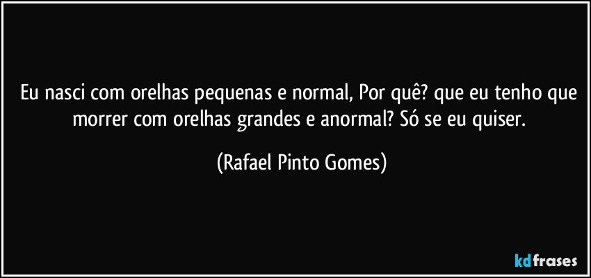 Eu nasci com orelhas pequenas e normal, Por quê? que eu tenho que morrer com orelhas grandes e anormal? Só se eu quiser. (Rafael Pinto Gomes)