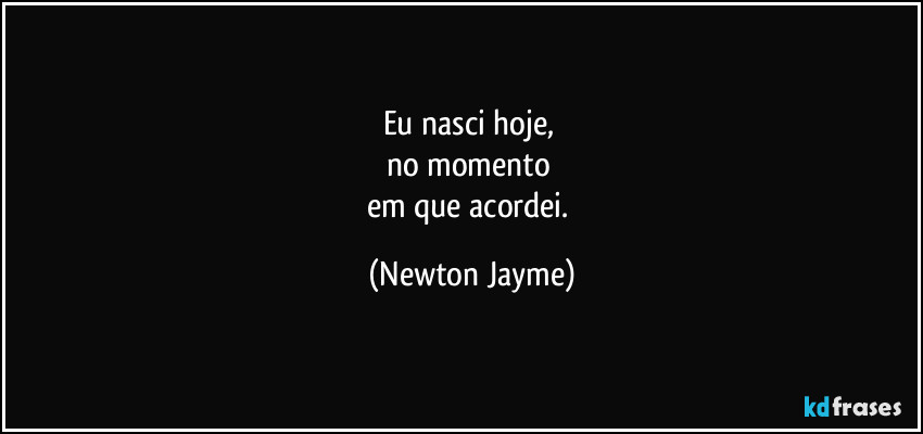 Eu nasci hoje, 
no momento 
em que acordei. (Newton Jayme)