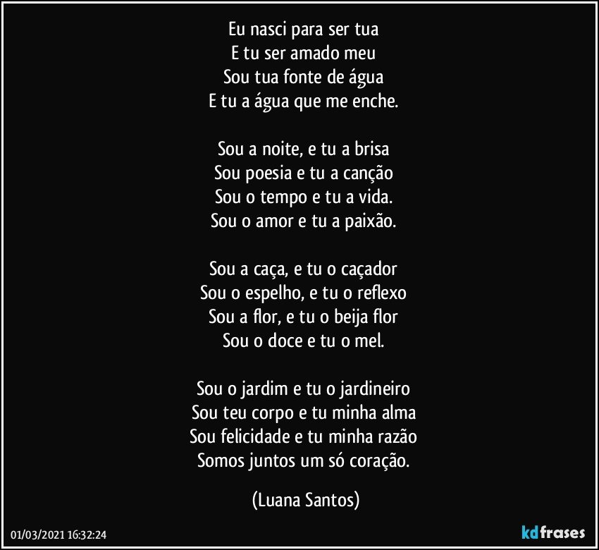 Eu nasci para ser tua  
E tu ser amado meu  
Sou tua fonte de água  
E tu a água que me enche. 

Sou a noite, e tu a brisa  
Sou poesia e tu a canção  
Sou o tempo e tu a vida. 
Sou o amor e tu a paixão. 

Sou a caça, e tu o caçador 
Sou o espelho, e tu o reflexo 
Sou a flor, e tu o beija flor 
Sou o doce e tu o mel. 

Sou o jardim e tu o jardineiro 
Sou teu corpo e tu minha alma 
Sou felicidade e tu minha razão 
Somos juntos um só coração. (Luana Santos)