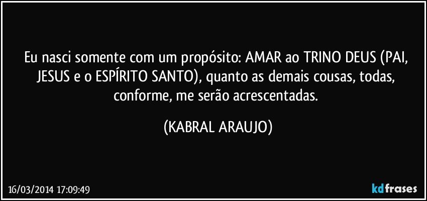 Eu nasci somente com um propósito: AMAR ao TRINO DEUS (PAI, JESUS e o ESPÍRITO SANTO), quanto as demais cousas, todas, conforme, me serão acrescentadas. (KABRAL ARAUJO)