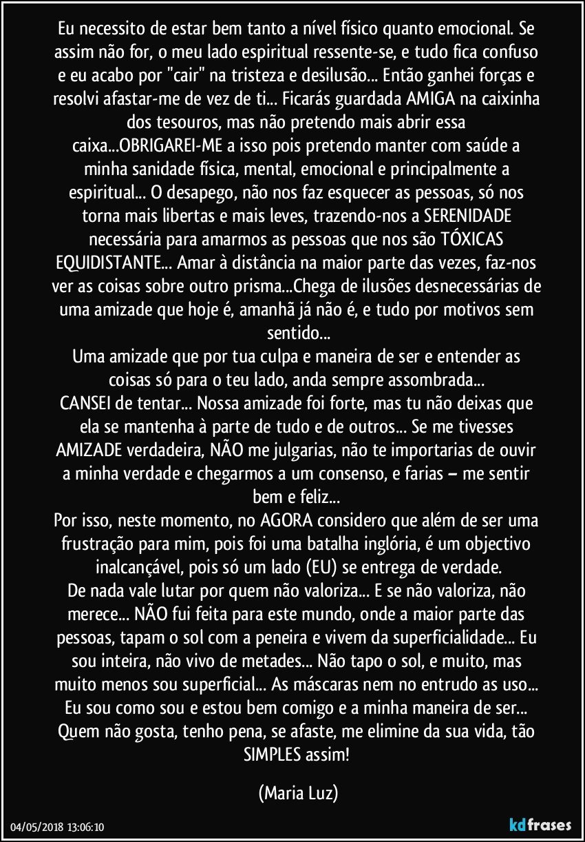 Eu necessito de estar bem tanto a nível físico quanto emocional. Se assim não for, o meu lado espiritual ressente-se, e tudo fica confuso e eu acabo por "cair" na tristeza e desilusão... Então ganhei forças e resolvi afastar-me de vez de ti... Ficarás guardada AMIGA na caixinha dos tesouros, mas não pretendo mais abrir essa caixa...OBRIGAREI-ME a isso pois pretendo manter com saúde a minha sanidade física, mental, emocional e principalmente a espiritual... O desapego, não nos faz esquecer as pessoas, só nos torna mais libertas e mais leves, trazendo-nos a SERENIDADE necessária para amarmos as pessoas que nos são TÓXICAS EQUIDISTANTE... Amar à distância na maior parte das vezes, faz-nos ver as coisas sobre outro prisma...Chega de ilusões desnecessárias de uma amizade que hoje é, amanhã já não é, e tudo por motivos sem sentido...
Uma amizade que por tua culpa e maneira de ser e entender as coisas só para o teu lado, anda sempre assombrada... 
CANSEI de tentar... Nossa amizade foi forte, mas tu não deixas que ela se mantenha à parte de tudo e de outros... Se me tivesses AMIZADE verdadeira, NÃO me julgarias, não te importarias de ouvir a minha verdade e chegarmos a um consenso, e farias – me sentir bem e feliz... 
Por isso, neste momento, no AGORA considero que além de ser uma frustração para mim, pois foi uma batalha inglória, é um objectivo inalcançável, pois só um lado (EU) se entrega de verdade.
De nada vale lutar por quem não valoriza... E se não valoriza, não merece... NÃO fui feita para este mundo, onde a maior parte das pessoas, tapam o sol com a peneira e vivem da superficialidade... Eu sou inteira, não vivo de metades... Não tapo o sol, e muito, mas muito menos sou superficial... As máscaras nem no entrudo as uso... Eu sou como sou e estou bem comigo e a minha maneira de ser... Quem não gosta, tenho pena, se afaste, me elimine da sua vida, tão SIMPLES assim! (Maria Luz)