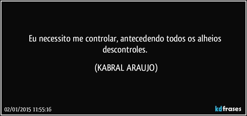 Eu necessito me controlar, antecedendo todos os alheios descontroles. (KABRAL ARAUJO)