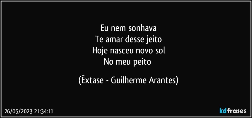 Eu nem sonhava
Te amar desse jeito
Hoje nasceu novo sol
No meu peito (Êxtase - Guilherme Arantes)