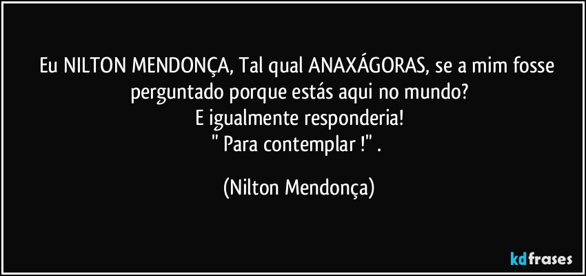 Eu NILTON MENDONÇA, Tal qual ANAXÁGORAS, se a mim fosse perguntado porque estás aqui no mundo?
E igualmente responderia!
" Para contemplar !" . (Nilton Mendonça)