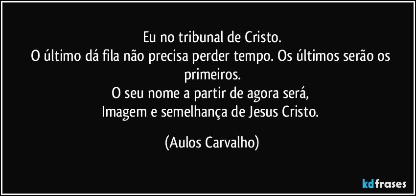 Eu no tribunal de Cristo.
O último dá fila não precisa perder tempo. Os últimos serão os primeiros.
O seu nome a partir de agora será, 
Imagem e semelhança de Jesus Cristo. (Aulos Carvalho)