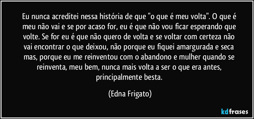 Eu nunca acreditei nessa história de que "o que é meu volta". O que é meu não vai e se por acaso for, eu é que não vou ficar esperando que volte. Se for eu é que não quero de volta e se voltar com certeza não vai encontrar o que deixou, não porque eu fiquei amargurada e seca mas, porque eu me reinventou com o abandono e mulher quando se reinventa, meu bem, nunca mais volta a ser o que era antes, principalmente besta. (Edna Frigato)