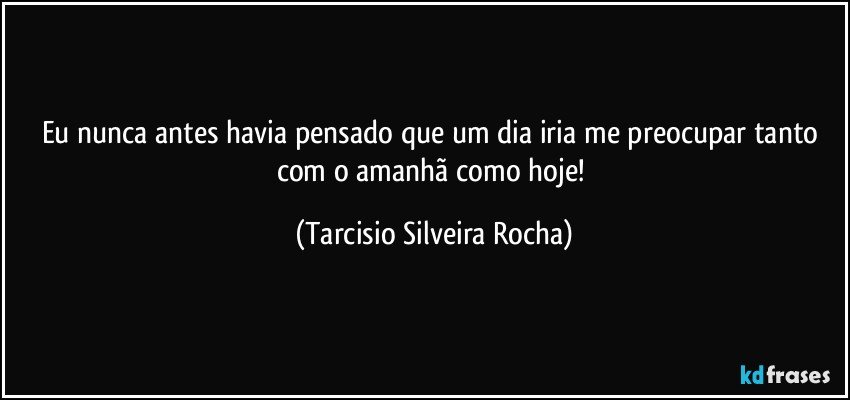 Eu nunca antes havia pensado que um dia iria me preocupar tanto com o amanhã como hoje! (Tarcisio Silveira Rocha)