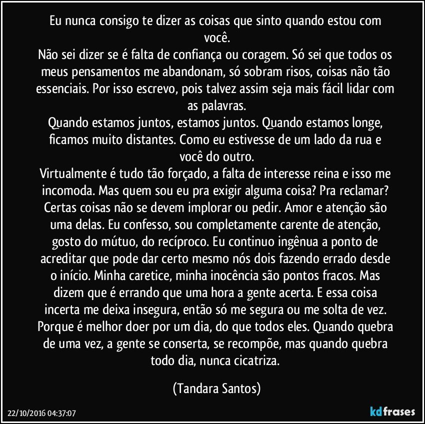 Eu nunca consigo te dizer as coisas que sinto quando estou com você.
Não sei dizer se é falta de confiança ou coragem. Só sei que todos os meus pensamentos me abandonam, só sobram risos, coisas não tão essenciais. Por isso escrevo, pois talvez assim seja mais fácil lidar com as palavras.
Quando estamos juntos, estamos juntos. Quando estamos longe, ficamos muito distantes. Como eu estivesse de um lado da rua e você do outro.
Virtualmente é tudo tão forçado, a falta de interesse reina e isso me incomoda. Mas quem sou eu pra exigir alguma coisa? Pra reclamar? Certas coisas não se devem implorar ou pedir. Amor e atenção são uma delas. Eu confesso, sou completamente carente de atenção, gosto do mútuo, do recíproco. Eu continuo ingênua a ponto de acreditar que pode dar certo mesmo nós dois fazendo errado desde o início. Minha caretice, minha inocência são pontos fracos. Mas dizem que é errando que uma hora a gente acerta. E essa coisa incerta me deixa insegura, então só me segura ou me solta de vez. Porque é melhor doer por um dia, do que todos eles. Quando quebra de uma vez, a gente se conserta, se recompõe, mas quando quebra todo dia, nunca cicatriza. (Tandara Santos)