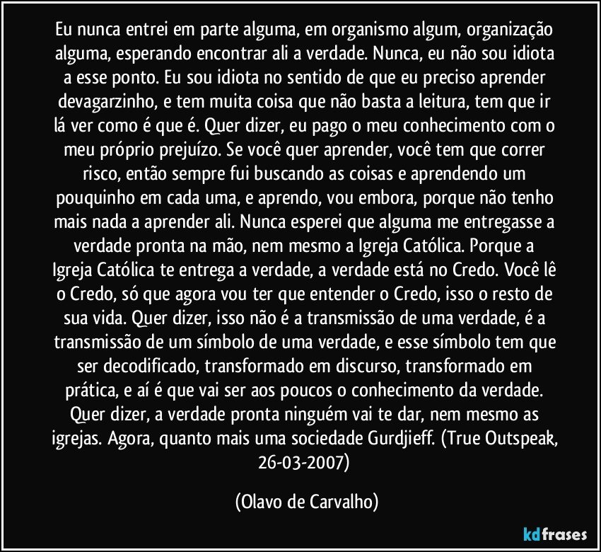 Eu nunca entrei em parte alguma, em organismo algum, organização alguma, esperando encontrar ali a verdade. Nunca, eu não sou idiota a esse ponto. Eu sou idiota no sentido de que eu preciso aprender devagarzinho, e tem muita coisa que não basta a leitura, tem que ir lá ver como é que é. Quer dizer, eu pago o meu conhecimento com o meu próprio prejuízo. Se você quer aprender, você tem que correr risco, então sempre fui buscando as coisas e aprendendo um pouquinho em cada uma, e aprendo, vou embora, porque não tenho mais nada a aprender ali. Nunca esperei que alguma me entregasse a verdade pronta na mão, nem mesmo a Igreja Católica. Porque a Igreja Católica te entrega a verdade, a verdade está no Credo. Você lê o Credo, só que agora vou ter que entender o Credo, isso o resto de sua vida. Quer dizer, isso não é a transmissão de uma verdade, é a transmissão de um símbolo de uma verdade, e esse símbolo tem que ser decodificado, transformado em discurso, transformado em prática, e aí é que vai ser aos poucos o conhecimento da verdade. Quer dizer, a verdade pronta ninguém vai te dar, nem mesmo as igrejas. Agora, quanto mais uma sociedade Gurdjieff. (True Outspeak, 26-03-2007) (Olavo de Carvalho)