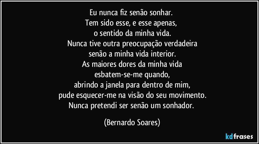 Eu nunca fiz senão sonhar. 
Tem sido esse, e esse apenas, 
o sentido da minha vida.
Nunca tive outra preocupação verdadeira
senão a minha vida interior.
As maiores dores da minha vida
esbatem-se-me quando,
abrindo a janela para dentro de mim,
pude esquecer-me na visão do seu movimento.
Nunca pretendi ser senão um sonhador. (Bernardo Soares)