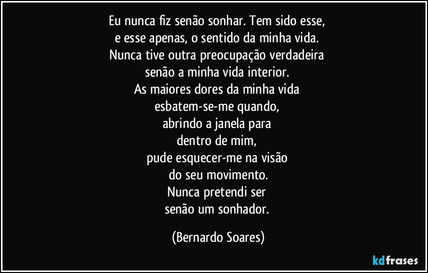 Eu nunca fiz senão sonhar. Tem sido esse, 
e esse apenas, o sentido da minha vida. 
Nunca tive outra preocupação verdadeira 
senão a minha vida interior. 
As maiores dores da minha vida 
esbatem-se-me quando, 
abrindo a janela para 
dentro de mim, 
pude esquecer-me na visão 
do seu movimento.
Nunca pretendi ser 
senão um sonhador. (Bernardo Soares)