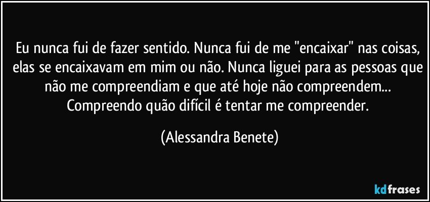 Eu nunca fui de fazer sentido. Nunca fui de me "encaixar" nas coisas, elas se encaixavam em mim ou não. Nunca liguei para as pessoas que não me compreendiam e que até hoje não compreendem... Compreendo quão difícil é tentar me compreender. (Alessandra Benete)